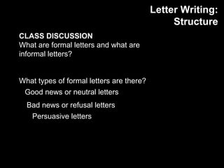 Letter Writing: Structure CLASS DISCUSSION What are formal letters and what are informal letters? What types of formal letters are there? Good news or neutral letters  Bad news or refusal letters Persuasive letters  