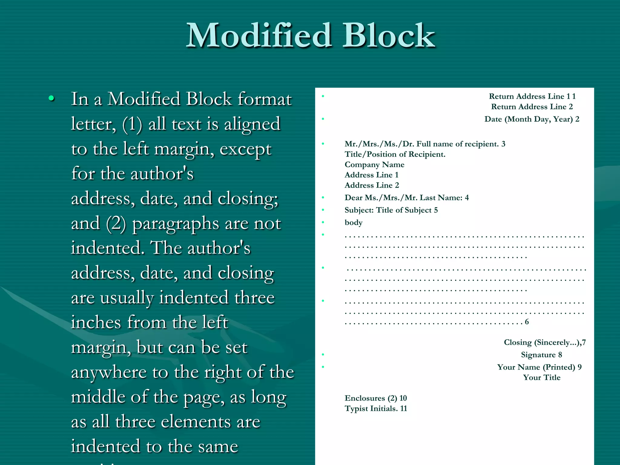 Modified BlockIn a Modified Block format letter, (1) all text is aligned to the left margin, except for the author's address, date, and closing; and (2) paragraphs are not indented. The author's address, date, and closing are usually indented three inches from the left margin, but can be set anywhere to the right of the middle of the page, as long as all three elements are indented to the same position.                                                                   Return Address Line 1 1                                                                    Return Address Line 2                                                                  Date (Month Day, Year) 2 Mr./Mrs./Ms./Dr. Full name of recipient. 3Title/Position of Recipient.Company NameAddress Line 1Address Line 2 Dear Ms./Mrs./Mr. Last Name: 4 Subject: Title of Subject 5 body. . . . . . . . . . . . . . . . . . . . . . . . . . . . . . . . . . . . . . . . . . . . . . . . . . . . . . . . . . . . . . . . . . . . . . . . . . . . . . . . . . . . . . . . . . . . . . . . . . . . . . . . . . . . . . . . . . . . . . . . . . . . . . . . . . . . . . . . . . . . . . . . . . . . . . . .  . . . . . . . . . . . . . . . . . . . . . . . . . . . . . . . . . . . . . . . . . . . . . . . . . . . . . . . . . . . . . . . . . . . . . . . . . . . . . . . . . . . . . . . . . . . . . . . . . . . . . . . . . . . . . . . . . . . . . . . . . . . . . . . . . . . . . . . . . . . . . . . . . . . . . . . . . . . . . . . . . . . . . . . . . . . . . . . . . . . . . . . . . . . . . . . . . . . . . . . . . . . . . . . . . . . . . . . . . . . . . . . . . . . . . . . . . . . . . . . . . . . . . . . . . . . . . . . . . . . . . . . . . . . . . . . . . . . . . . . . . . . . . . . . . . . . . . . . . . . . . . . 6                                                                           Closing (Sincerely...),7                                                                                   Signature 8                                                                        Your Name (Printed) 9                                                                                   Your Title Enclosures (2) 10Typist Initials. 1127