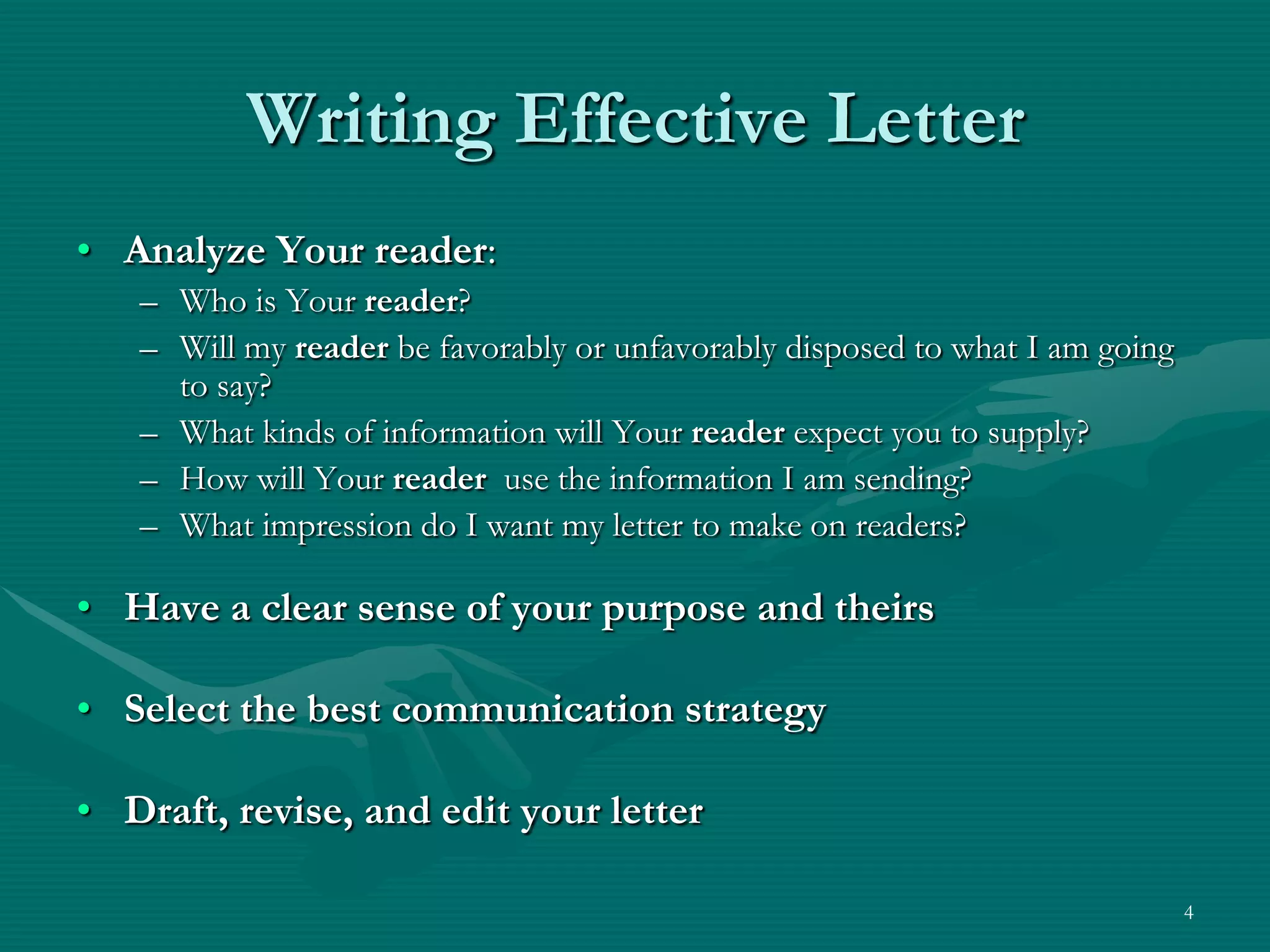 Writing Effective LetterAnalyze Your reader:Who is Your reader?Will my reader be favorably or unfavorably disposed to what I am going to say?What kinds of information will Your reader expect you to supply?How will Your reader  use the information I am sending?What impression do I want my letter to make on readers?Have a clear sense of your purpose and theirsSelect the best communication strategyDraft, revise, and edit your letter4