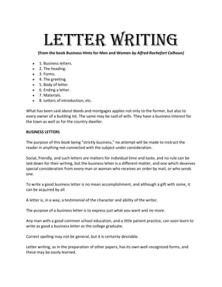 Letter Writing
       (from the book Business Hints for Men and Women by Alfred Rochefort Calhoun)

      1. Business letters.
      2. The heading.
      3. Forms.
      4. The greeting.
      5. Body of letter.
      6. Ending a letter.
      7. Materials.
      8. Letters of introduction, etc.

What has been said about deeds and mortgages applies not only to the farmer, but also to
every owner of a building lot. The same may be said of wills. They have a business interest for
the town as well as for the country dweller.

BUSINESS LETTERS

The purpose of this book being "strictly business," no attempt will be made to instruct the
reader in anything not connected with the subject under consideration.

Social, friendly, and such letters are matters for individual time and taste, and no rule can be
laid down for their writing, but the business letter is a different matter, and one which deserves
special consideration from every man or woman who receives an order by mail, or who sends
one.

To write a good business letter is no mean accomplishment, and although a gift with some, it
can be acquired by all.

A letter is, in a way, a testimonial of the character and ability of the writer.

The purpose of a business letter is to express just what you want and no more.

Any man with a good common school education, and a little patient practice, can soon learn to
write as good a business letter as the college graduate.

Correct spelling may not be general, but it is certainly desirable.

Letter writing, as in the preparation of other papers, has its own well-recognized forms, and
these may be easily learned.
 