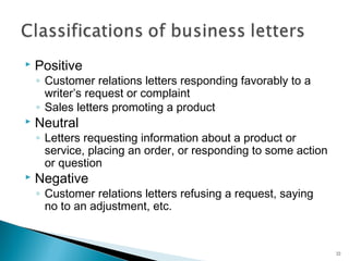

Positive

◦ Customer relations letters responding favorably to a
writer’s request or complaint
◦ Sales letters promoting a product



Neutral

◦ Letters requesting information about a product or
service, placing an order, or responding to some action
or question



Negative

◦ Customer relations letters refusing a request, saying
no to an adjustment, etc.

22

 