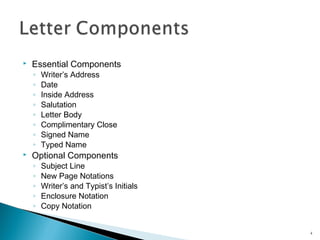 

Essential Components
◦
◦
◦
◦
◦
◦
◦
◦



Writer’s Address
Date
Inside Address
Salutation
Letter Body
Complimentary Close
Signed Name
Typed Name

◦
◦
◦
◦
◦

Subject Line
New Page Notations
Writer’s and Typist’s Initials
Enclosure Notation
Copy Notation

Optional Components

4

 