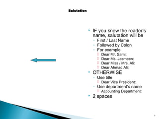 

IF you know the reader’s
name, salutation will be
◦ First / Last Name
◦ Followed by Colon
◦ For example







Dear Mr. Sami:
Dear Ms. Jasmeen:
Dear Miss / Mrs. Ali:
Dear Ahmad Ali:

OTHERWISE
◦ Use title

 Dear Vice President:

◦ Use department’s name
 Accounting Department:



2 spaces

9

 