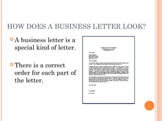 HOW DOES A BUSINESS LETTER LOOK?
 A business letter is a
special kind of letter.
 There is a correct
order for each part of
the letter.
 