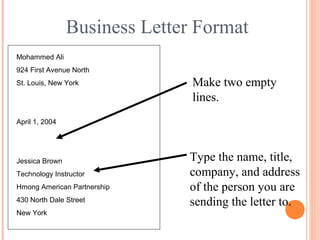 Business Letter Format
Mohammed Ali
924 First Avenue North
St. Louis, New York
April 1, 2004
Make two empty
lines.
Type the name, title,
company, and address
of the person you are
sending the letter to.
Jessica Brown
Technology Instructor
Hmong American Partnership
430 North Dale Street
New York
 