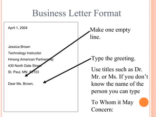 Business Letter Format
April 1, 2004
Jessica Brown
Technology Instructor
Hmong American Partnership
430 North Dale Street
St. Paul, MN 55103
Make one empty
line.
Type the greeting.
Use titles such as Dr.
Mr. or Ms. If you don’t
know the name of the
person you can type
To Whom it May
Concern:
Dear Ms. Brown,
 