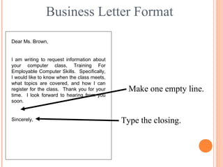 Business Letter Format
Dear Ms. Brown,
I am writing to request information about
your computer class, Training For
Employable Computer Skills. Specifically,
I would like to know when the class meets,
what topics are covered, and how I can
register for the class. Thank you for your
time. I look forward to hearing from you
soon.
Make one empty line.
Type the closing.Sincerely,
 