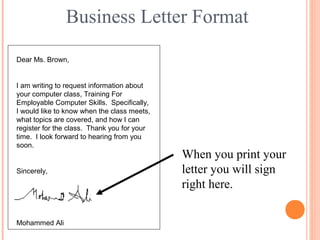 Business Letter Format
Dear Ms. Brown,
I am writing to request information about
your computer class, Training For
Employable Computer Skills. Specifically,
I would like to know when the class meets,
what topics are covered, and how I can
register for the class. Thank you for your
time. I look forward to hearing from you
soon.
Sincerely,
Mohammed Ali
When you print your
letter you will sign
right here.
 
