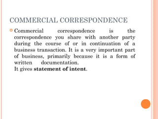 COMMERCIAL CORRESPONDENCE
 Commercial correspondence is the
correspondence you share with another party
during the course of or in continuation of a
business transaction. It is a very important part
of business, primarily because it is a form of
written documentation.
It gives statement of intent.
 
