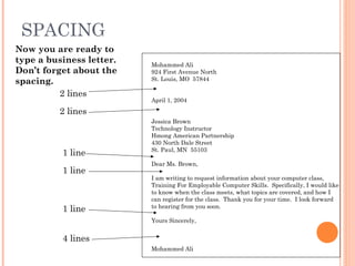 SPACING
Mohammed Ali
924 First Avenue North
St. Louis, MO 57844
April 1, 2004
Jessica Brown
Technology Instructor
Hmong American Partnership
430 North Dale Street
St. Paul, MN 55103
Dear Ms. Brown,
I am writing to request information about your computer class,
Training For Employable Computer Skills. Specifically, I would like
to know when the class meets, what topics are covered, and how I
can register for the class. Thank you for your time. I look forward
to hearing from you soon.
Yours Sincerely,
Mohammed Ali
Now you are ready to
type a business letter.
Don’t forget about the
spacing.
2 lines
2 lines
1 line
1 line
1 line
4 lines
 