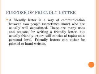 PURPOSE OF FRIENDLY LETTER
 A friendly letter is a way of communication
between two people (sometimes more) who are
usually well acquainted. There are many uses
and reasons for writing a friendly letter, but
usually friendly letters will consist of topics on a
personal level. Friendly letters can either be
printed or hand-written.
 