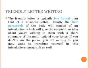 FRIENDLY LETTER WRITING
 The friendly letter is typically less formal than
that of a business letter. Usually the first
paragraph of the body will consist of an
introduction which will give the recipient an idea
about you're writing to them with a short
summary of the main topic of your letter. If you
don't know the person you are writing to, you
may want to introduce yourself in this
introductory paragraph as well.
 