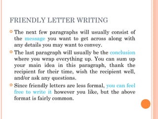 FRIENDLY LETTER WRITING
 The next few paragraphs will usually consist of
the message you want to get across along with
any details you may want to convey.
 The last paragraph will usually be the conclusion
where you wrap everything up. You can sum up
your main idea in this paragraph, thank the
recipient for their time, wish the recipient well,
and/or ask any questions.
 Since friendly letters are less formal, you can feel
free to write it however you like, but the above
format is fairly common.
 