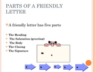 PARTS OF A FRIENDLY
LETTER
 A friendly letter has five parts
 The Heading
  The Salutation (greeting)
  The Body 
 The Closing
 The Signature
Whatarethepartsofafriendly
letter?
heading greeting body closing signature
 