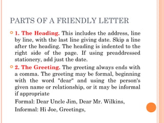 PARTS OF A FRIENDLY LETTER
 1. The Heading. This includes the address, line
by line, with the last line giving date. Skip a line
after the heading. The heading is indented to the
right side of the page. If using preaddressed
stationery, add just the date.
 2. The Greeting. The greeting always ends with
a comma. The greeting may be formal, beginning
with the word "dear" and using the person's
given name or relationship, or it may be informal
if appropriate
Formal: Dear Uncle Jim, Dear Mr. Wilkins,
Informal: Hi Joe, Greetings,
 