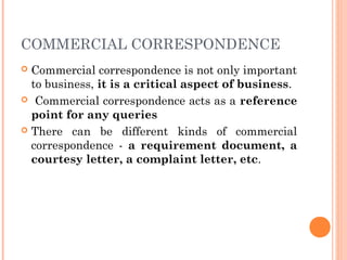 COMMERCIAL CORRESPONDENCE
 Commercial correspondence is not only important
to business, it is a critical aspect of business.
 Commercial correspondence acts as a reference
point for any queries
 There can be different kinds of commercial
correspondence - a requirement document, a
courtesy letter, a complaint letter, etc.
 