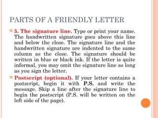 PARTS OF A FRIENDLY LETTER
 5. The signature line. Type or print your name.
The handwritten signature goes above this line
and below the close. The signature line and the
handwritten signature are indented to the same
column as the close. The signature should be
written in blue or black ink. If the letter is quite
informal, you may omit the signature line as long
as you sign the letter.
 Postscript (optional). If your letter contains a
postscript, begin it with P.S. and write the
message. Skip a line after the signature line to
begin the postscript (P.S. will be written on the
left side of the page).
 