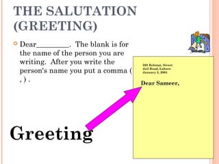 THE SALUTATION
(GREETING)
 Dear_________.  The blank is for
the name of the person you are
writing.  After you write the
person's name you put a comma (
, ) .
508 Rehmat, Street
Jail Road, Lahore
January 5, 2004
Greeting
Dear Sameer,
 