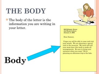 THE BODY
 The body of the letter is the
information you are writing in
your letter. 508 Rehmat, Street
Jail Road, Lahore
January 5, 2004
Body
Dear Sameer,
I hope you will be able to come and visit
next month. We are planning a special
visit to the museum. My mom will call
your mom later this week to make all
arrangements. Be sure to bring your
swimsuit when you come! We’re
planning an afternoon trip to the lake.
 
