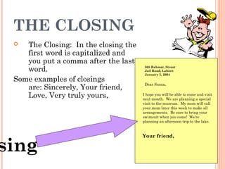 THE CLOSING
 The Closing:  In the closing the
first word is capitalized and
you put a comma after the last
word.  
Some examples of closings
are: Sincerely, Your friend,
Love, Very truly yours,
508 Rehmat, Street
Jail Road, Lahore
January 5, 2004
sing
Dear Susan,
I hope you will be able to come and visit
next month. We are planning a special
visit to the museum. My mom will call
your mom later this week to make all
arrangements. Be sure to bring your
swimsuit when you come! We’re
planning an afternoon trip to the lake.
Your friend,
 