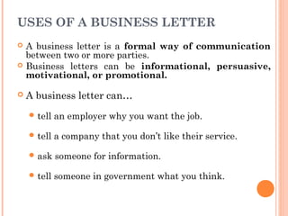 USES OF A BUSINESS LETTER
 A business letter is a formal way of communication
between two or more parties.
 Business letters can be informational, persuasive,
motivational, or promotional.
 A business letter can…
 tell an employer why you want the job.
 tell a company that you don’t like their service.
 ask someone for information.
 tell someone in government what you think.
 