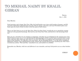 TO MIKHAIL NAIMY BY KHALIL
GIBRAN
Boston,
Jan. 1, 1921
 
Dear Meesha:
 
Good morning, and a happy New Year. May the Lord burden your vines with bunches of grapes, and fill
your bins with wheat and replenish your jars with oil, honey, and wine; and may Providence place your
hand upon the heart of Life in order to feel the pulse of Life’s heart.
 
This is my first letter to you in the New Year. Were I in New York, I would ask you to spend the evening
with me in the peaceful hermitage. But how far am I from New York, and how far is the hermitage from
me!
 
How are you, and what are you writing or composing, and what are you thinking? Is the special issue of As-
Sayeh about to come out, or is it still waiting for those machines which run fast when we wish them to slow
down, and slow down when we wish them to run fast? The West is a machine and everything in it is at the
mercy of the machine. Yes, Meesha, even your poem, “Do the Brambles Know,” is at the mercy of Salloum
Mokarzel’s wheels. I was indisposed last week, and for this reasonI did not write anything new. But I have
reviewed my article, “The Lost One,” smoothed it out, and mailed it to Al-Hilal.
 
Remember me, Meesha, with love and affection to our comrades, and may God protect you as a dear brother
to
 
GIBRAN
 