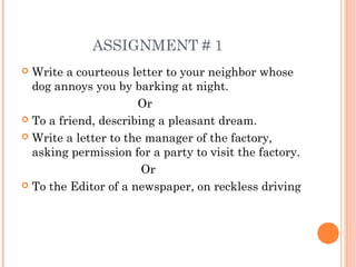 ASSIGNMENT # 1
 Write a courteous letter to your neighbor whose
dog annoys you by barking at night.
Or
 To a friend, describing a pleasant dream.
 Write a letter to the manager of the factory,
asking permission for a party to visit the factory.
Or
 To the Editor of a newspaper, on reckless driving
 