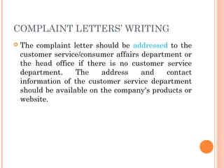 COMPLAINT LETTERS’ WRITING
 The complaint letter should be addressed to the
customer service/consumer affairs department or
the head office if there is no customer service
department. The address and contact
information of the customer service department
should be available on the company's products or
website.
 