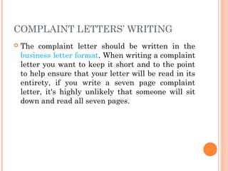 COMPLAINT LETTERS’ WRITING
 The complaint letter should be written in the
business letter format. When writing a complaint
letter you want to keep it short and to the point
to help ensure that your letter will be read in its
entirety, if you write a seven page complaint
letter, it's highly unlikely that someone will sit
down and read all seven pages.
 
