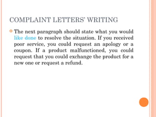 COMPLAINT LETTERS’ WRITING
 The next paragraph should state what you would
like done to resolve the situation. If you received
poor service, you could request an apology or a
coupon. If a product malfunctioned, you could
request that you could exchange the product for a
new one or request a refund.
 