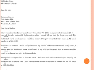 65 Market Street
Val Haven, CT 95135
June 30, 2004
Customer Service
Cool Sports, LLC
8423 Green Terrace Road
Asterville, WA 65435
Dear Sir or Madam,
I have recently ordered a new pair of soccer cleats (item #6542951) from your website on June 21. I
received the order on June26. Unfortunately, when I opened it I saw that the cleats were used. The
cleats
had dirt all over it and there was a small tear in front of the part where the left toe would go. My order
number is AF26168156.
To resolve the problem, I would like you to credit my account for the amount charged for my cleats, I
have
already went out and bought a new pair of cleats at my local sporting goods store so sending another
would
result in me having two pairs of the same cleats.
Than you for taking the time to read this letter. I have been a satisfied customer of your company for
many
years and this is the first time I have encountered a problem. If you need to contact me, you can reach
me
at (555) 555-5555.
 