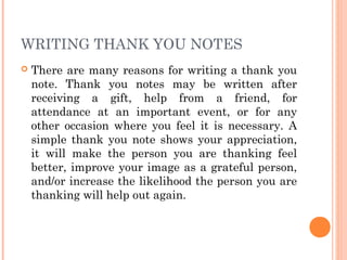 WRITING THANK YOU NOTES
 There are many reasons for writing a thank you
note. Thank you notes may be written after
receiving a gift, help from a friend, for
attendance at an important event, or for any
other occasion where you feel it is necessary. A
simple thank you note shows your appreciation,
it will make the person you are thanking feel
better, improve your image as a grateful person,
and/or increase the likelihood the person you are
thanking will help out again.
 