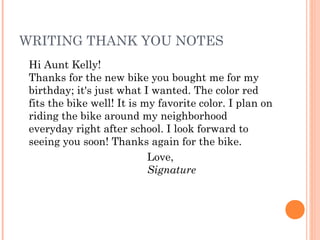 WRITING THANK YOU NOTES
Hi Aunt Kelly!
Thanks for the new bike you bought me for my
birthday; it's just what I wanted. The color red
fits the bike well! It is my favorite color. I plan on
riding the bike around my neighborhood
everyday right after school. I look forward to
seeing you soon! Thanks again for the bike.
Love,
Signature
 