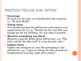 WRITING THANK YOU NOTES
 Greetings
To start out the note, you should greet the recipient,
i.e. "Hi Aunt Kelly!"
 Thank them
You should mention the gift/service and express your
appreciation for it, e.g. "Thanks for the new bike you
bought me for my birthday, it's just what I wanted."
 Mention something you liked.
Mention a specific detail about gift/service, e.g. "The
color red fits the bike well! It is my favorite color."
 Update them
Update the recipient on your life pertaining to the
gift/service, e.g. "I plan on riding the bike around my
neighborhood everyday right after school."
 