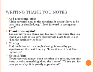 WRITING THANK YOU NOTES
 Add a personal note
Add a personal note to the recipient, it doesn't have to be
very long or detailed, e.g. "I look forward to seeing you
soon!"
 Thank them again!
You can never say thank you too much, and since this is a
thank you note it is a very appropriate place to do it, e.g.
"Thanks again for the bike."
 Closing
End the letter with a simple closing followed by your
signature on the next line, e.g. "Love, (Line Break) Your
Signature"
 Notes & Tips
If you received money, don't mention the amount, you may
want to write something along the lines of, "Thank you for
your generosity, it is greatly appreciated."
 