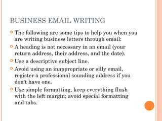 BUSINESS EMAIL WRITING
 The following are some tips to help you when you
are writing business letters through email:
 A heading is not necessary in an email (your
return address, their address, and the date).
 Use a descriptive subject line.
 Avoid using an inappropriate or silly email,
register a professional sounding address if you
don't have one.
 Use simple formatting, keep everything flush
with the left margin; avoid special formatting
and tabs.
 