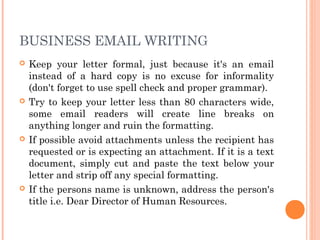 BUSINESS EMAIL WRITING
 Keep your letter formal, just because it's an email
instead of a hard copy is no excuse for informality
(don't forget to use spell check and proper grammar).
 Try to keep your letter less than 80 characters wide,
some email readers will create line breaks on
anything longer and ruin the formatting.
 If possible avoid attachments unless the recipient has
requested or is expecting an attachment. If it is a text
document, simply cut and paste the text below your
letter and strip off any special formatting.
 If the persons name is unknown, address the person's
title i.e. Dear Director of Human Resources.
 