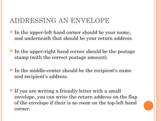ADDRESSING AN ENVELOPE
 In the upper-left hand corner should be your name,
and underneath that should be your return address.
 In the upper-right hand corner should be the postage
stamp (with the correct postage amount).
 In the middle-center should be the recipient's name
and recipient's address.
 If you are writing a friendly letter with a small
envelope, you can write the return address on the flap
of the envelope if their is no room on the top-left hand
corner.
 