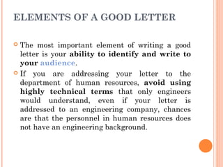 ELEMENTS OF A GOOD LETTER
 The most important element of writing a good
letter is your ability to identify and write to
your audience.
 If you are addressing your letter to the
department of human resources, avoid using
highly technical terms that only engineers
would understand, even if your letter is
addressed to an engineering company, chances
are that the personnel in human resources does
not have an engineering background.
 