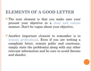 ELEMENTS OF A GOOD LETTER
 The next element is that you make sure your
present your objective in a clear and concise
manner. Don't be vague about your objective.
 Another important element to remember is to
remain professional. Even if you are writing a
complaint letter, remain polite and courteous,
simply state the problem(s) along with any other
relevant information and be sure to avoid threats
and slander.
 