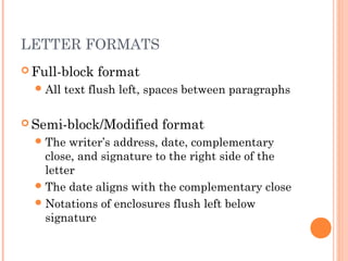 LETTER FORMATS
 Full-block format
All text flush left, spaces between paragraphs
 Semi-block/Modified format
The writer’s address, date, complementary
close, and signature to the right side of the
letter
The date aligns with the complementary close
Notations of enclosures flush left below
signature
 