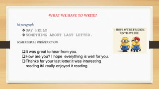 WHAT WE HAVE TO WRITE?
Ist paragraph
SAY HELLO
SOMETHING ABOUT LAST LETTER.
SOME USEFULL INTRODUCTION
It was great to hear from you.
How are you? I hope everything is well for you.
Thanks for your last letter.it was interesting
reading it/I really enjoyed it reading.
 