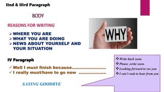 IInd & IIIrd Paragraph
BODY
REASONS FOR WRITING
WHERE YOU ARE
WHAT YOU ARE DOING
NEWS ABOUT YOURSELF AND
YOUR SITUATION
IV Paragraph
 Well I must finish because…………………….
 I really must/have to go now ………………..
SAYING GOODBYE
Write back soon.
Please ,write soon.
Looking forward to see you
I can’t wait to hear from you
 