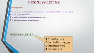 BUSINESS LETTER
Why we require it?
To provide a convenient and inexpensive means of communication without personal contact.
To seek or give information.
To furnish the evidence of transaction entered into.
To provide a record for future reference.
BUSINESS LETTER
Official letters
Demi-official letters
Internal letters
Form letters
 