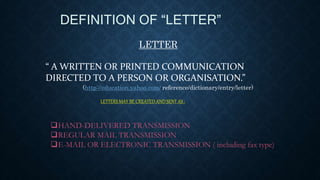 DEFINITION OF “LETTER”
LETTER
“ A WRITTEN OR PRINTED COMMUNICATION
DIRECTED TO A PERSON OR ORGANISATION.”
LETTERS MAY BE CREATED AND SENT AS :
HAND-DELIVERED TRANSMISSION
REGULAR MAIL TRANSMISSION
E-MAIL OR ELECTRONIC TRANSMISSION ( including fax type)
(http://education.yahoo.com/ reference/dictionary/entry/letter)
 