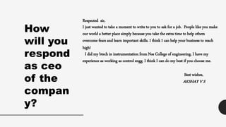 Respected sir,
I just wanted to take a moment to write to you to ask for a job. People like you make
our world a better place simply because you take the extra time to help others
overcome fears and learn important skills. I think I can help your business to reach
high!
I did my btech in instrumentation from Nss College of engineering. I have my
experience as working as control engg. I think I can do my best if you choose me.
Best wishes,
AKSHAY V S
How
will you
respond
as ceo
of the
compan
y?
 