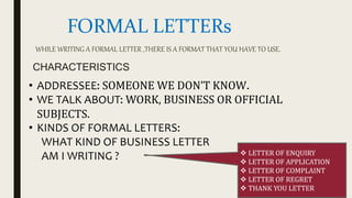 FORMAL LETTERs
CHARACTERISTICS
• ADDRESSEE: SOMEONE WE DON’T KNOW.
• WE TALK ABOUT: WORK, BUSINESS OR OFFICIAL
SUBJECTS.
• KINDS OF FORMAL LETTERS:
WHAT KIND OF BUSINESS LETTER
AM I WRITING ?  LETTER OF ENQUIRY
 LETTER OF APPLICATION
 LETTER OF COMPLAINT
 LETTER OF REGRET
 THANK YOU LETTER
WHILE WRITING A FORMAL LETTER ,THERE IS A FORMAT THAT YOU HAVE TO USE.
 