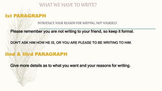 WHAT WE HAVE TO WRITE?
Ist PARAGRAPH
INTRODUCE YOUR REASON FOR WRITING, NOT YOURSELF.
Please remember you are not writing to your friend, so keep it formal.
DON'T ASK HIM HOW HE IS, OR YOU ARE PLEASE TO BE WRITING TO HIM.
IInd & IIIrd PARAGRAPH
Give more details as to what you want and your reasons for writing.
 