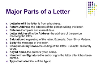 Major Parts of a Letter
1. Letterhead if the letter is from a business.
2. Return Address-the address of the person writing the letter.
3. Dateline-Complete and current date.
4. Letter Address/Inside Address-the address of the person
receiving the letter.
5. Salutation-the greeting of the letter. Example: Dear Sir or Madam:
6. Body-the message of the letter.
7. Complimentary Close-the ending of the letter. Example: Sincerely
yours,
8. Keyed Name-the authors typed name.
9. Handwritten Signature-the author signs the letter after it has been
printed.
10. Typist Initials-initials of the typist.
 