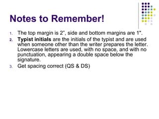 Notes to Remember!
1. The top margin is 2”, side and bottom margins are 1".
2. Typist initials are the initials of the typist and are used
when someone other than the writer prepares the letter.
Lowercase letters are used, with no space, and with no
punctuation, appearing a double space below the
signature.
3. Get spacing correct (QS & DS)
 